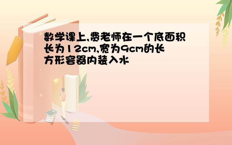 数学课上,费老师在一个底面积长为12cm,宽为9cm的长方形容器内装入水