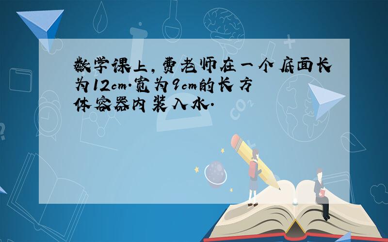 数学课上,费老师在一个底面长为12cm.宽为9cm的长方体容器内装入水.