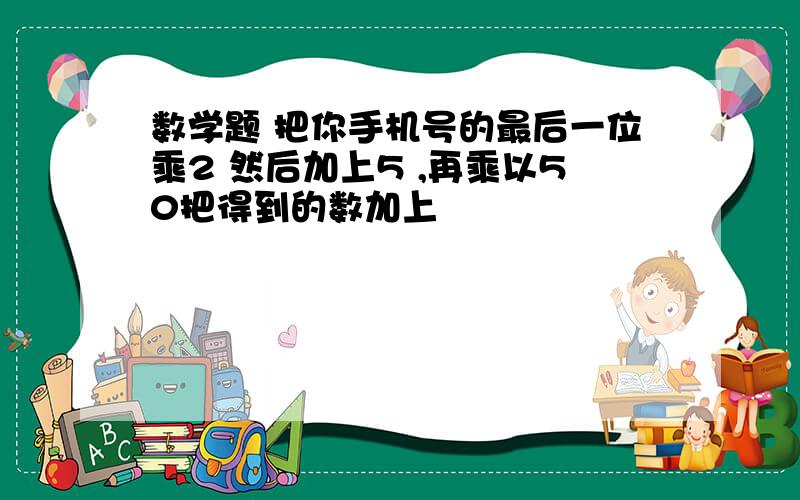 数学题 把你手机号的最后一位乘2 然后加上5 ,再乘以50把得到的数加上