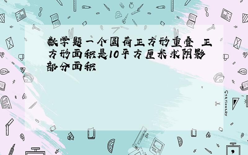 数学题一个圆荷正方形重叠 正方形面积是10平方厘米求阴影部分面积