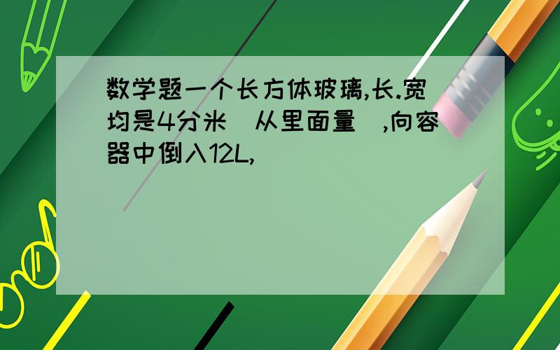 数学题一个长方体玻璃,长.宽均是4分米[从里面量],向容器中倒入12L,