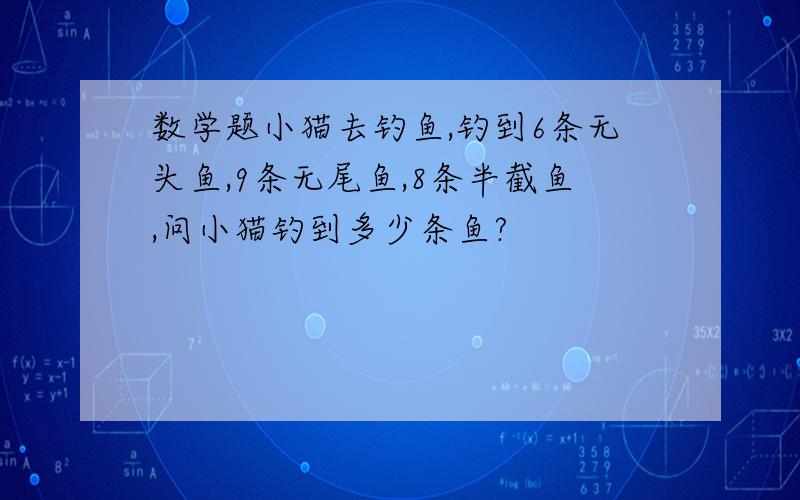 数学题小猫去钓鱼,钓到6条无头鱼,9条无尾鱼,8条半截鱼,问小猫钓到多少条鱼?