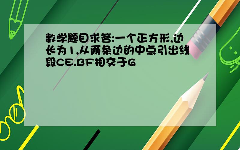 数学题目求答:一个正方形,边长为1,从两条边的中点引出线段CE.BF相交于G