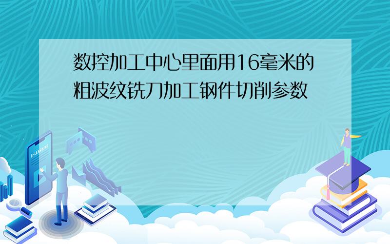 数控加工中心里面用16毫米的粗波纹铣刀加工钢件切削参数