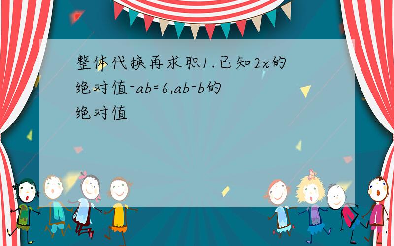 整体代换再求职1.已知2x的绝对值-ab=6,ab-b的绝对值