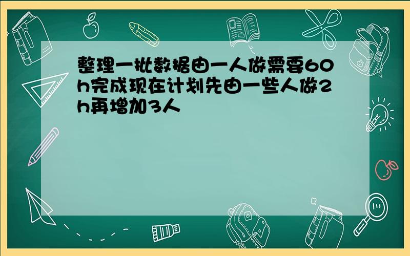 整理一批数据由一人做需要60h完成现在计划先由一些人做2h再增加3人