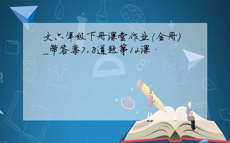 文六年级下册课堂作业(全册)_带答案7,8道题第12课·