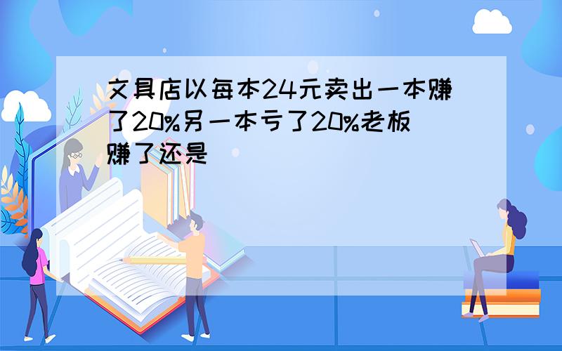 文具店以每本24元卖出一本赚了20%另一本亏了20%老板赚了还是