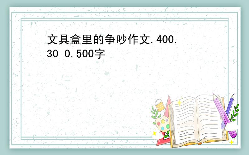 文具盒里的争吵作文.400.30 0.500字