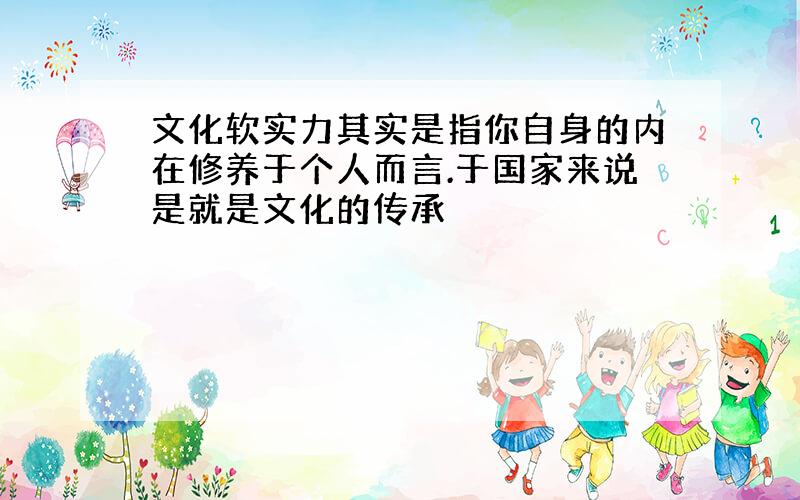 文化软实力其实是指你自身的内在修养于个人而言.于国家来说是就是文化的传承