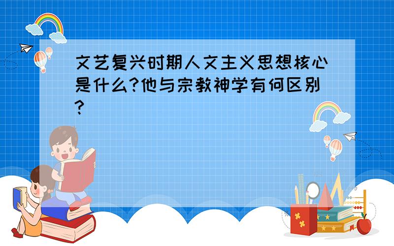 文艺复兴时期人文主义思想核心是什么?他与宗教神学有何区别?