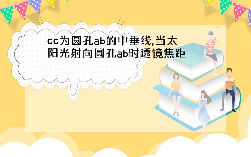 cc为圆孔ab的中垂线,当太阳光射向圆孔ab时透镜焦距