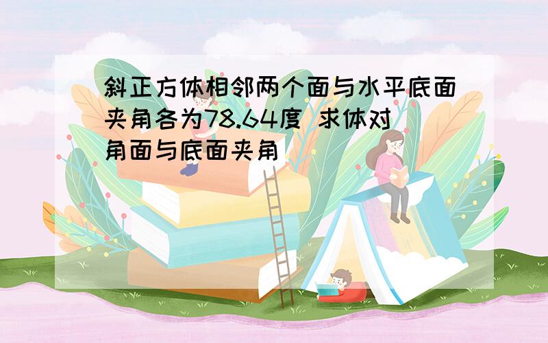 斜正方体相邻两个面与水平底面夹角各为78.64度 求体对角面与底面夹角