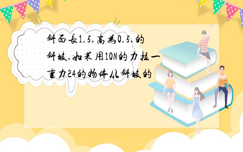 斜面长1.5,高为0.5,的斜坡,如果用10N的力拉一 重力24的物体从斜坡的