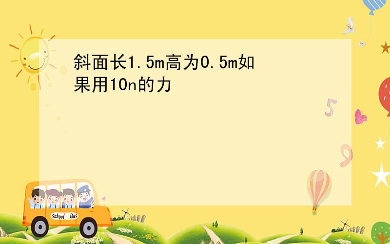 斜面长1.5m高为0.5m如果用10n的力