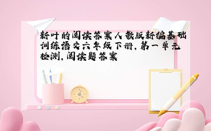 新叶的阅读答案人教版新编基础训练语文六年级下册,第一单元检测,阅读题答案