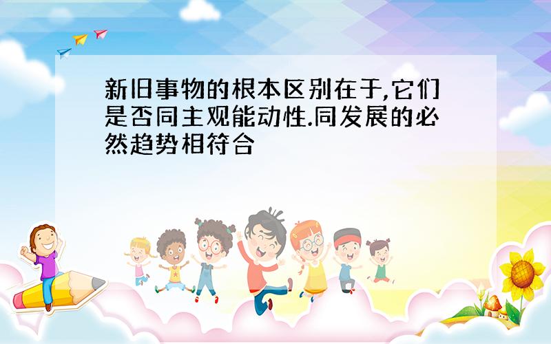 新旧事物的根本区别在于,它们是否同主观能动性.同发展的必然趋势相符合