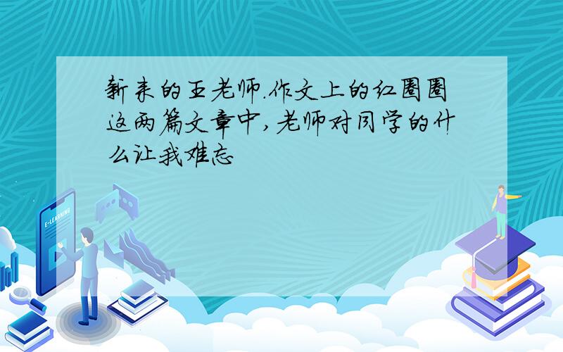 新来的王老师.作文上的红圈圈这两篇文章中,老师对同学的什么让我难忘