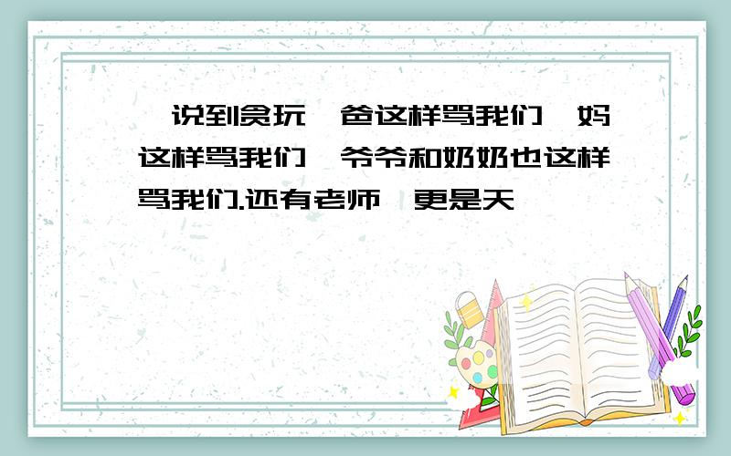 "说到贪玩,爸这样骂我们,妈这样骂我们,爷爷和奶奶也这样骂我们.还有老师,更是天