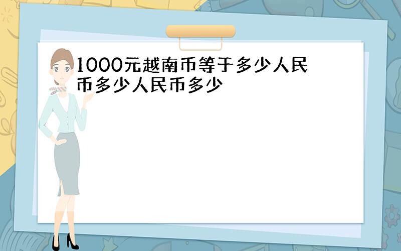 1000元越南币等于多少人民币多少人民币多少