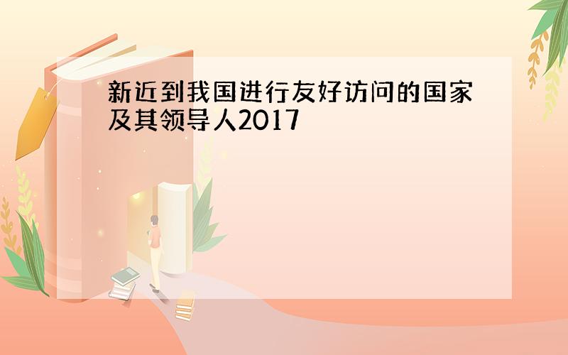 新近到我国进行友好访问的国家及其领导人2017