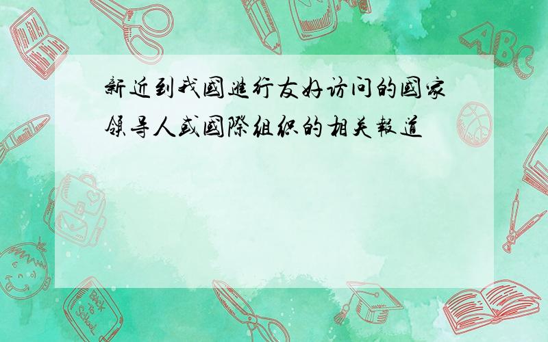 新近到我国进行友好访问的国家领导人或国际组织的相关报道