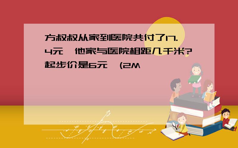 方叔叔从家到医院共付了17.4元,他家与医院相距几千米?起步价是6元,(2M