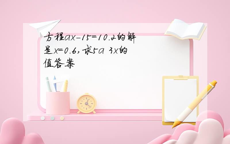 方程ax-15=10.2的解是x=0.6,求5a 3x的值答案