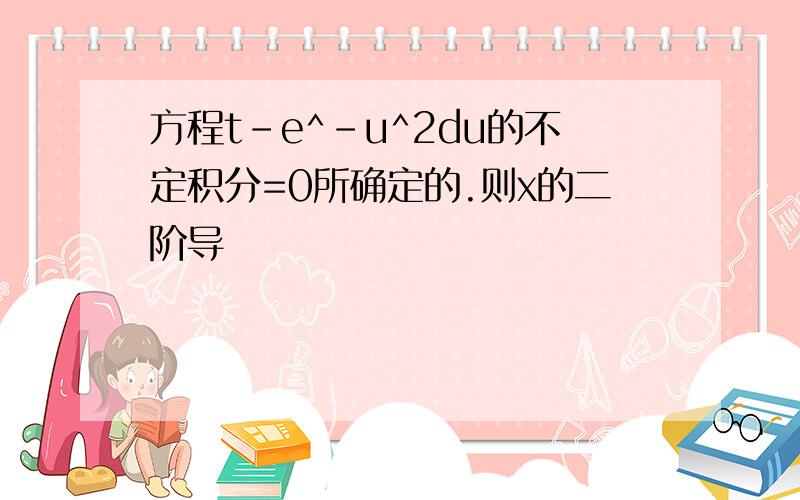 方程t-e^-u^2du的不定积分=0所确定的.则x的二阶导