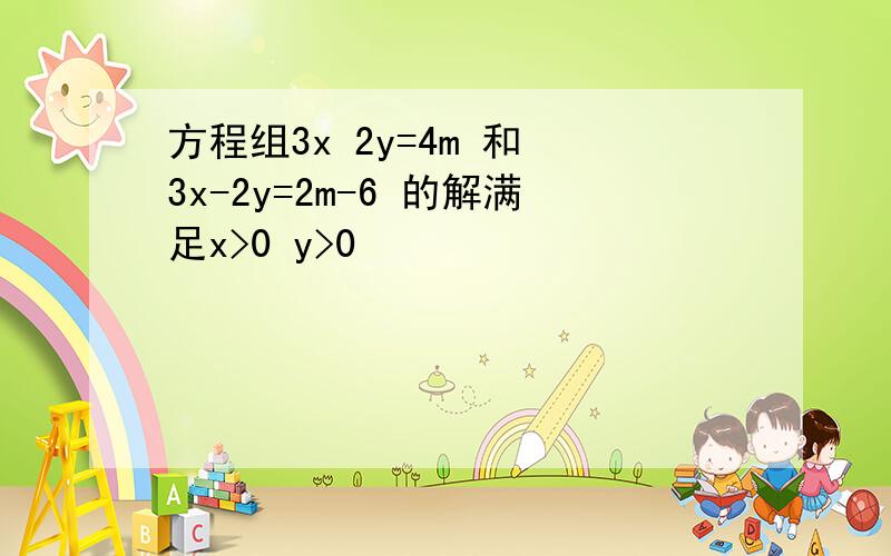 方程组3x 2y=4m 和 3x-2y=2m-6 的解满足x>0 y>0