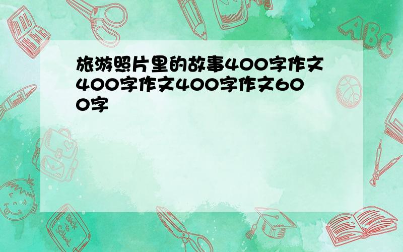 旅游照片里的故事400字作文400字作文400字作文600字