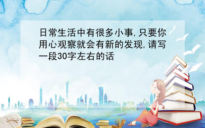 日常生活中有很多小事,只要你用心观察就会有新的发现,请写一段30字左右的话