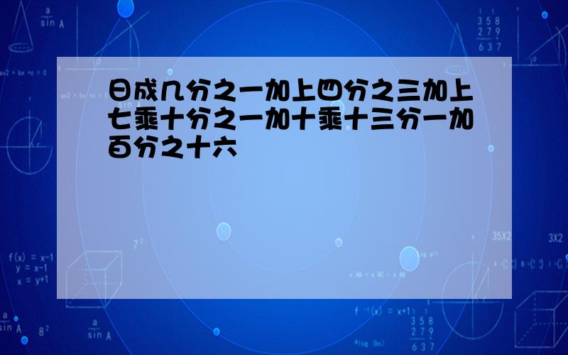 日成几分之一加上四分之三加上七乘十分之一加十乘十三分一加百分之十六