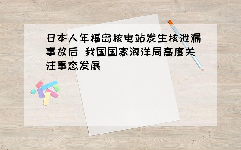 日本人年福岛核电站发生核泄漏事故后 我国国家海洋局高度关注事态发展