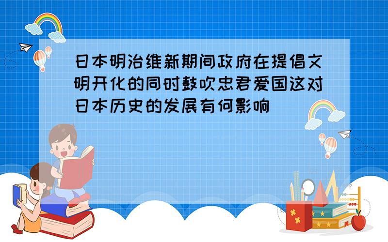 日本明治维新期间政府在提倡文明开化的同时鼓吹忠君爱国这对日本历史的发展有何影响