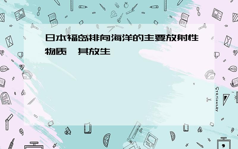 日本福岛排向海洋的主要放射性物质,其放生