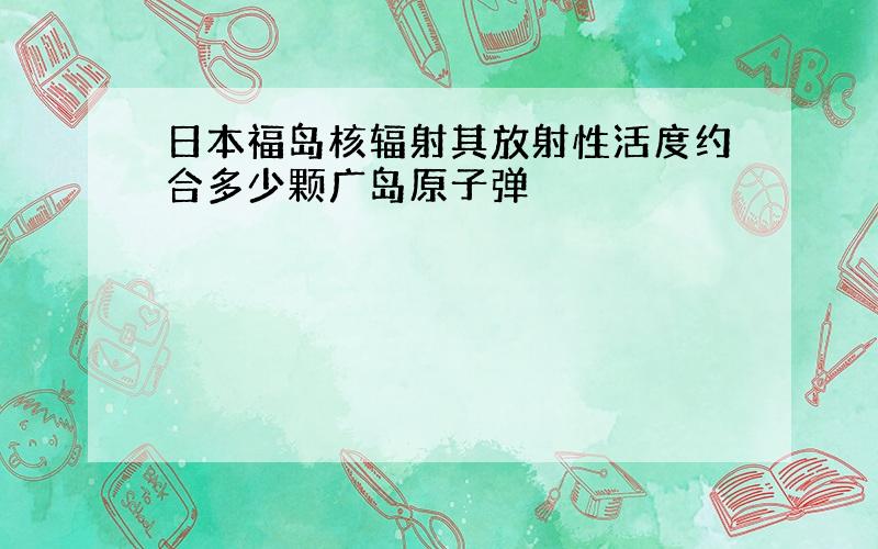 日本福岛核辐射其放射性活度约合多少颗广岛原子弹