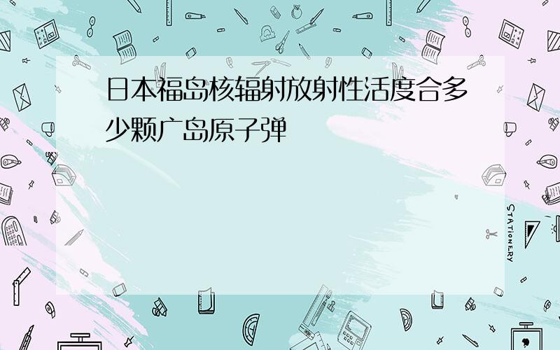 日本福岛核辐射放射性活度合多少颗广岛原子弹