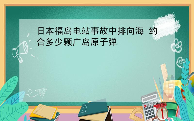 日本福岛电站事故中排向海 约合多少颗广岛原子弹