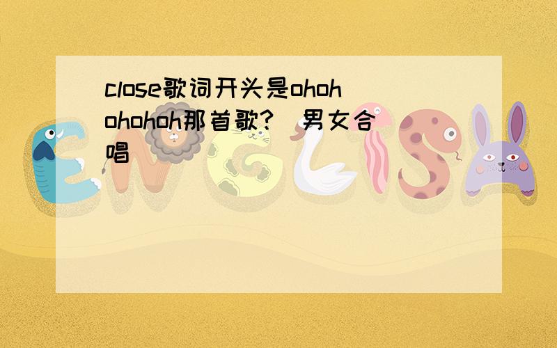 close歌词开头是ohohohohoh那首歌?(男女合唱)