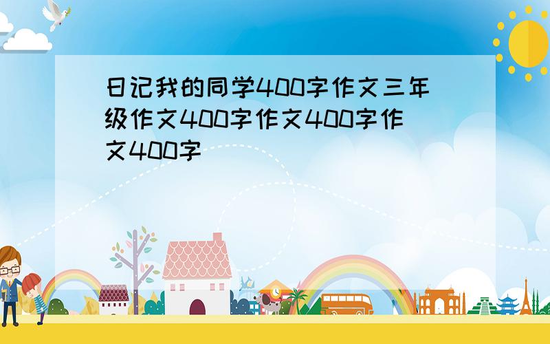 日记我的同学400字作文三年级作文400字作文400字作文400字