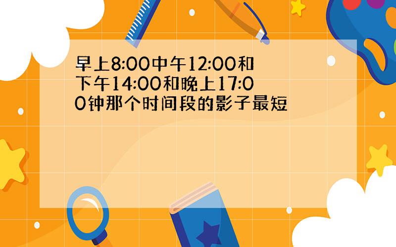 早上8:00中午12:00和下午14:00和晚上17:00钟那个时间段的影子最短