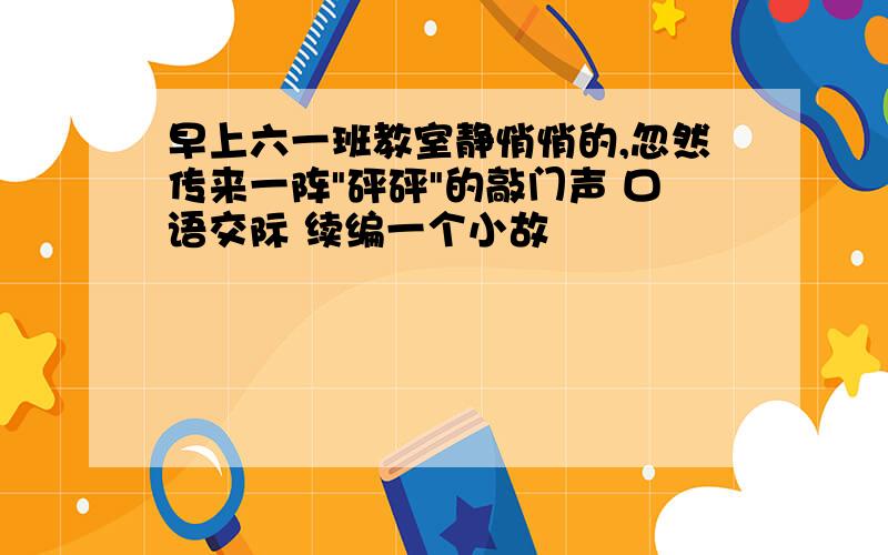 早上六一班教室静悄悄的,忽然传来一阵"砰砰"的敲门声 口语交际 续编一个小故