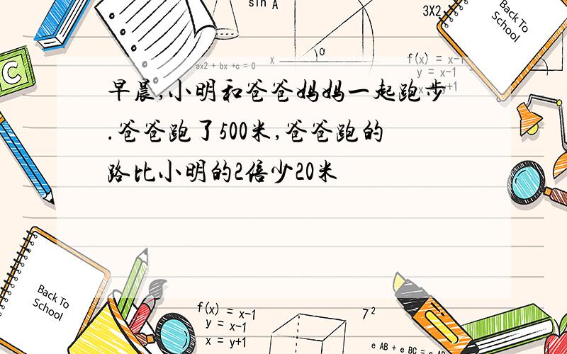 早晨,小明和爸爸妈妈一起跑步.爸爸跑了500米,爸爸跑的路比小明的2倍少20米