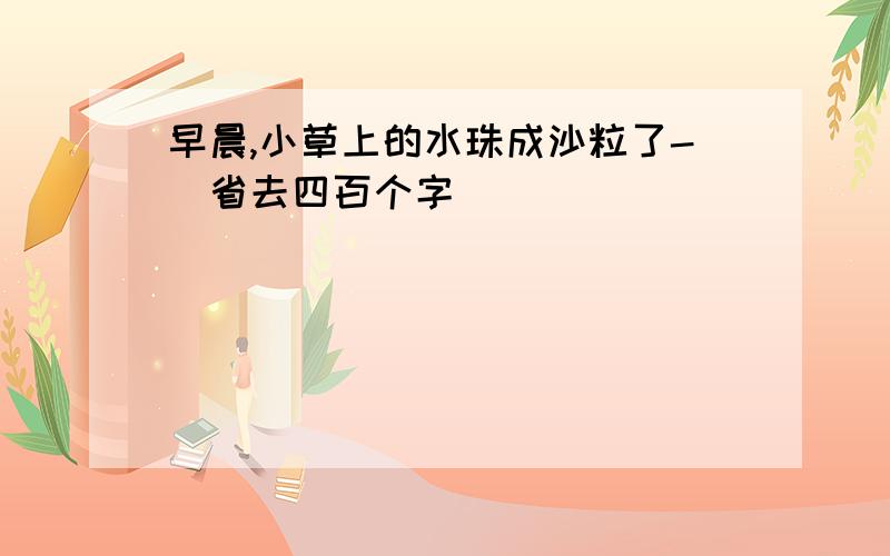 早晨,小草上的水珠成沙粒了-(省去四百个字)