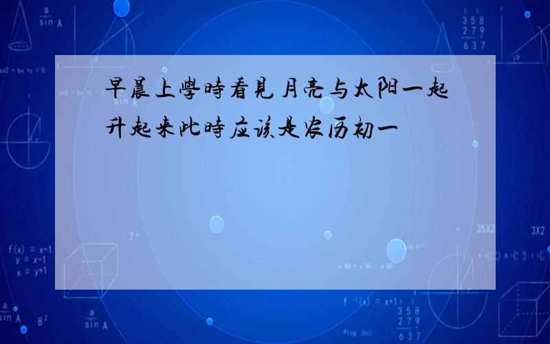 早晨上学时看见月亮与太阳一起升起来此时应该是农历初一