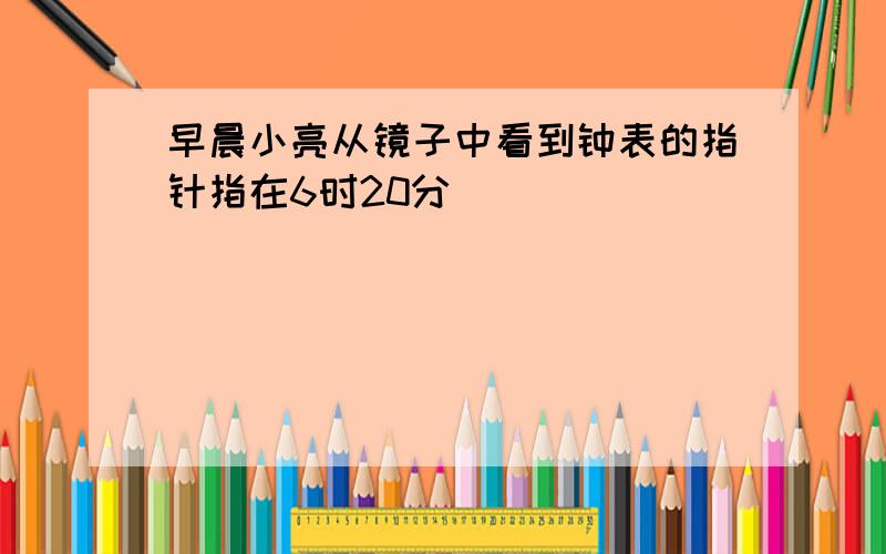 早晨小亮从镜子中看到钟表的指针指在6时20分