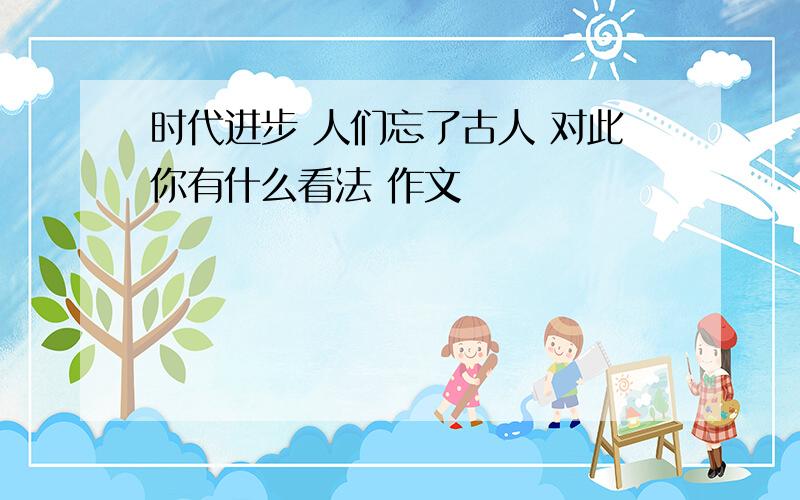 时代进步 人们忘了古人 对此你有什么看法 作文