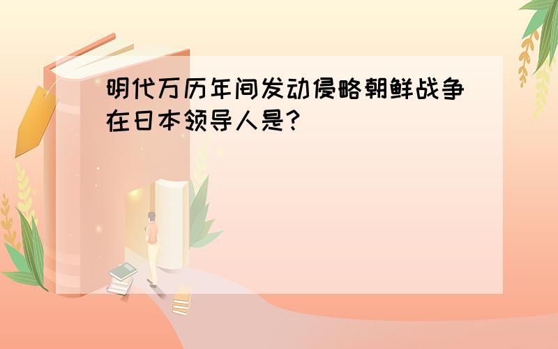 明代万历年间发动侵略朝鲜战争在日本领导人是?