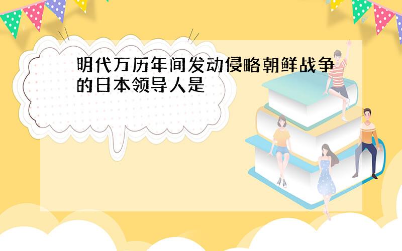 明代万历年间发动侵略朝鲜战争的日本领导人是